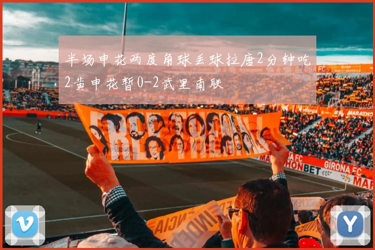 半场申花两度角球丢球拉唐2分钟吃2黄申花暂0-2武里南联