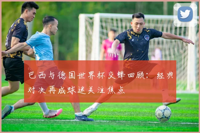 巴西与德国世界杯交锋回顾：经典对决再成球迷关注焦点