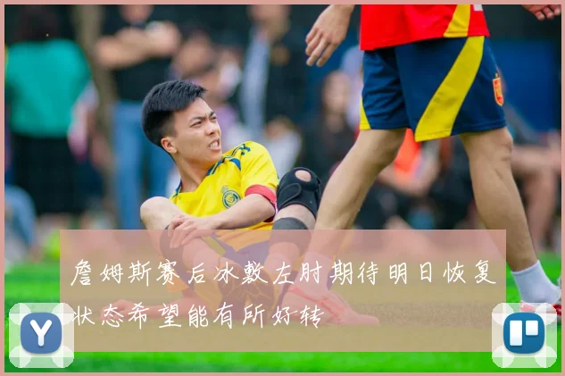 詹姆斯赛后冰敷左肘期待明日恢复状态希望能有所好转