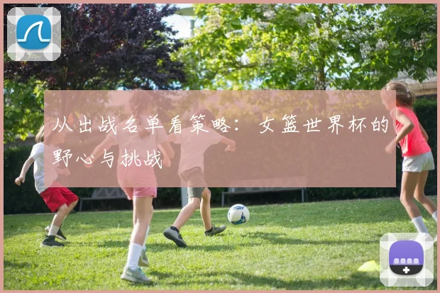 从出战名单看策略：女篮世界杯的野心与挑战