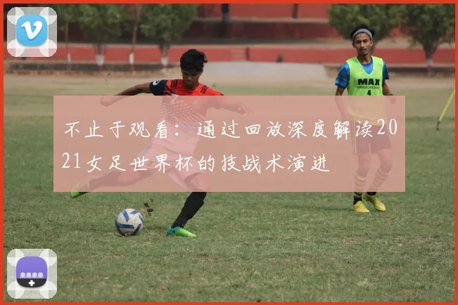 不止于观看：通过回放深度解读2021女足世界杯的技战术演进