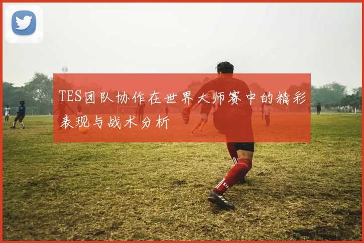 TES团队协作在世界大师赛中的精彩表现与战术分析