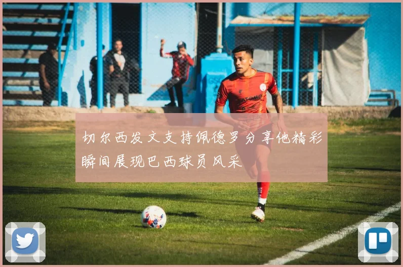 切尔西发文支持佩德罗分享他精彩瞬间展现巴西球员风采