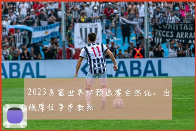 2023男篮世界杯预选赛白热化，出线席位争夺激烈