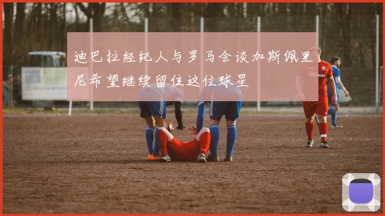 迪巴拉经纪人与罗马会谈加斯佩里尼希望继续留住这位球星