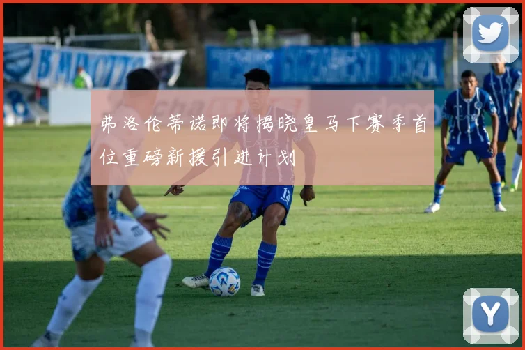 弗洛伦蒂诺即将揭晓皇马下赛季首位重磅新援引进计划
